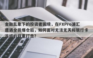 金融乱象下的投资者困境，在FXPro浦汇遭遇全员爆仓后，如何面对无法无天和银行卡冻结的双重打击？