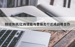 财经快讯|亿纬锂能与曹操出行达成战略合作