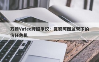 万腾Vatee牌照争议：瓦努阿图监管下的信任危机