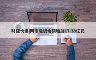 财经快讯|两市融资余额增加17.38亿元