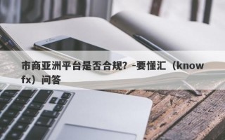 市商亚洲平台是否合规？-要懂汇（knowfx）问答