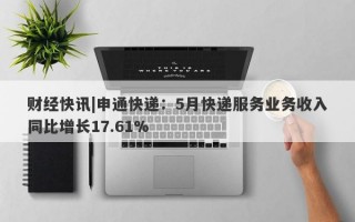 财经快讯|申通快递：5月快递服务业务收入同比增长17.61%