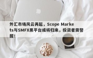 外汇市场风云再起，Scope Markets与SMFX黑平台或将归来，投资者需警醒！