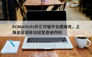 ECMarkets外汇诈骗平台遭曝光，上海企业因非法经营罪被判刑