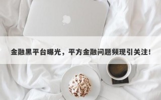 金融黑平台曝光，平方金融问题频现引关注！