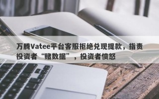 万腾Vatee平台客服拒绝兑现提款，指责投资者“赌数据”，投资者愤怒