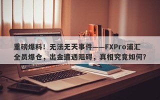 重磅爆料！无法无天事件——FXPro浦汇全员爆仓，出金遭遇阻碍，真相究竟如何？