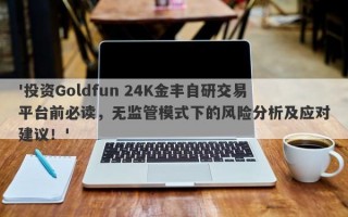 '投资Goldfun 24K金丰自研交易平台前必读，无监管模式下的风险分析及应对建议！'