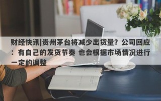 财经快讯|贵州茅台将减少出货量？公司回应：有自己的发货节奏 也会根据市场情况进行一定的调整