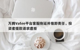 万腾Vatee平台客服拖延并推卸责任，投资者提款请求遭拒