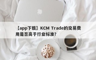 【app下载】KCM Trade的交易费用是否高于行业标准？