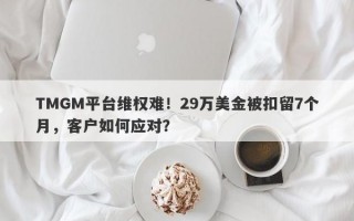 TMGM平台维权难！29万美金被扣留7个月，客户如何应对？