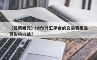 【最新曝光】htfx外汇平台的交易费用是否影响收益？