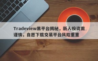 Tradeview黑平台揭秘，新人投资需谨慎，自愿下载交易平台风险重重