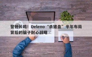 警钟长鸣！Deleno“杀猪盘”半年布局背后的骗子耐心战略