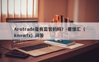 Arotrade是有监管的吗？-要懂汇（knowfx）问答