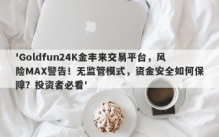 'Goldfun24K金丰来交易平台，风险MAX警告！无监管模式，资金安全如何保障？投资者必看'