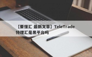 【要懂汇 最新文章】TeleTrade 特理汇是黑平台吗
