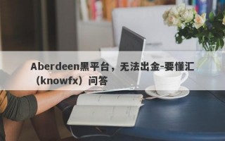 Aberdeen黑平台，无法出金-要懂汇（knowfx）问答