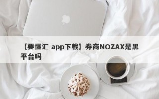 【要懂汇 app下载】券商NOZAX是黑平台吗
