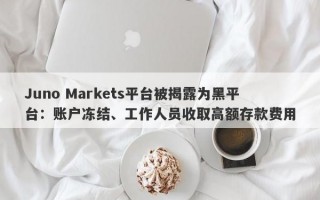 Juno Markets平台被揭露为黑平台：账户冻结、工作人员收取高额存款费用