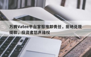 万腾Vatee平台客服推卸责任，拒绝兑现提款，投资者怒声维权