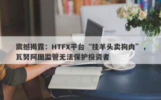 震撼揭露：HTFX平台“挂羊头卖狗肉”，瓦努阿图监管无法保护投资者