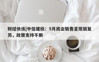 财经快讯|中信建投：5月房企销售呈现弱复苏，政策支持不断