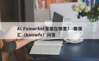 Ai Fxmarket客服在哪里？-要懂汇（knowfx）问答