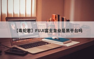 【毒蛇君】FUJI富士金业是黑平台吗
