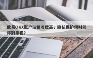 欧易OKX账户注销难度高，隐私保护何时能得到重视？