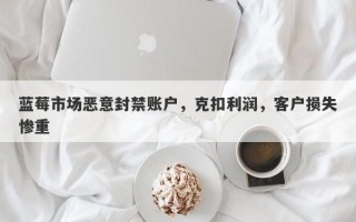 蓝莓市场恶意封禁账户，克扣利润，客户损失惨重