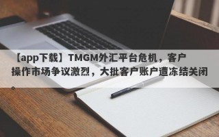 【app下载】TMGM外汇平台危机，客户操作市场争议激烈，大批客户账户遭冻结关闭。