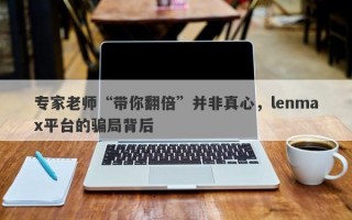 专家老师“带你翻倍”并非真心，lenmax平台的骗局背后