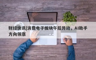 财经快讯|消费电子板块午后异动，AI助手方向领涨