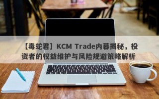 【毒蛇君】KCM Trade内幕揭秘，投资者的权益维护与风险规避策略解析