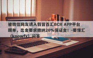 被微信网友诱入假冒百汇BCR APP平台跟单，出金要求缴纳20%保证金！-要懂汇（knowfx）问答