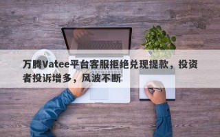 万腾Vatee平台客服拒绝兑现提款，投资者投诉增多，风波不断