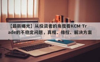 【最新曝光】从投资者的角度看KCM Trade的不稳定问题，真相、维权、解决方案。