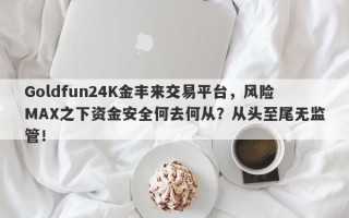 Goldfun24K金丰来交易平台，风险MAX之下资金安全何去何从？从头至尾无监管！