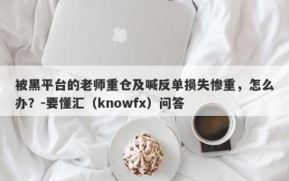 被黑平台的老师重仓及喊反单损失惨重，怎么办？-要懂汇（knowfx）问答