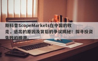 斯科普ScopeMarkets在中国的败走，退出的原因及背后的争议揭秘！探寻投资失败的根源。