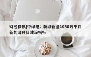 财经快讯|中绿电：获取新疆1030万千瓦新能源项目建设指标