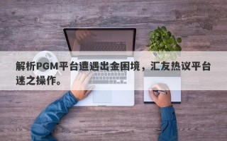 解析PGM平台遭遇出金困境，汇友热议平台迷之操作。