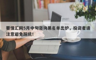 要懂汇网5月中旬咨询黑名单出炉，投资者请注意避免踩坑！