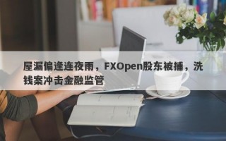 屋漏偏逢连夜雨，FXOpen股东被捕，洗钱案冲击金融监管