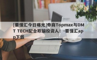 [要懂汇今日曝光]券商Topmax与DMT TECH配合欺骗投资人！-要懂汇app下载