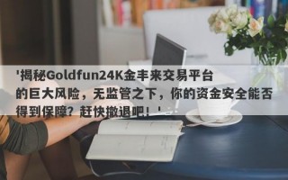 '揭秘Goldfun24K金丰来交易平台的巨大风险，无监管之下，你的资金安全能否得到保障？赶快撤退吧！'