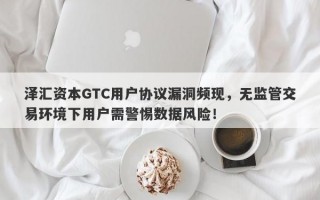 泽汇资本GTC用户协议漏洞频现，无监管交易环境下用户需警惕数据风险！