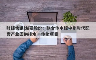 财经快讯|龙建股份：联合体中标中州时代配套产业园供排水一体化项目